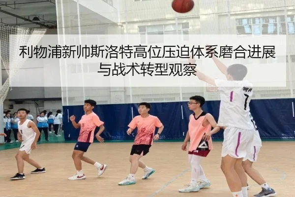 利物浦新帅斯洛特高位压迫体系磨合进展与战术转型观察
